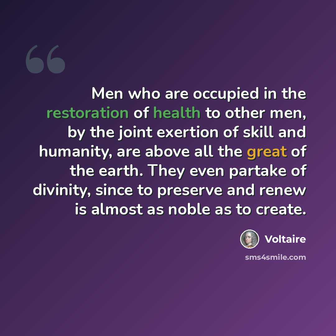 “Men who are occupied in the restoration of health to other men, by the joint exertion of skill and humanity, are above all the great of the earth. They even partake of divinity, since to preserve and renew is almost as noble as to create.” quote by Voltaire
