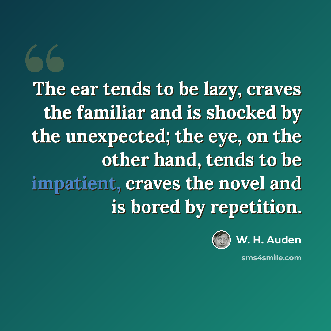 “The ear tends to be lazy, craves the familiar and is shocked by the unexpected; the eye, on the other hand, tends to be impatient, craves the novel and is bored by repetition.” quote by W. H. Auden