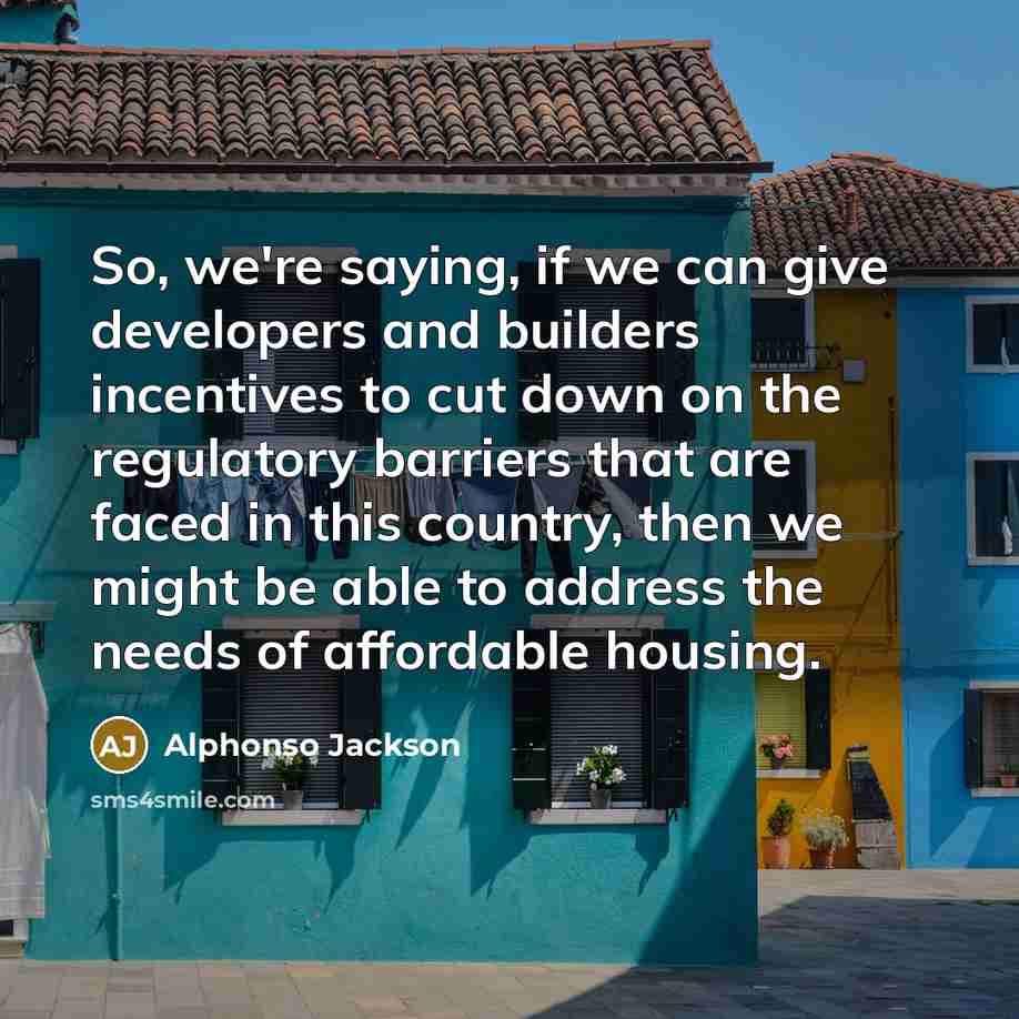“So, we're saying, if we can give developers and builders incentives to cut down on the regulatory barriers that are faced in this country, then we might be able to address the needs of affordable housing.” quote by Alphonso Jackson