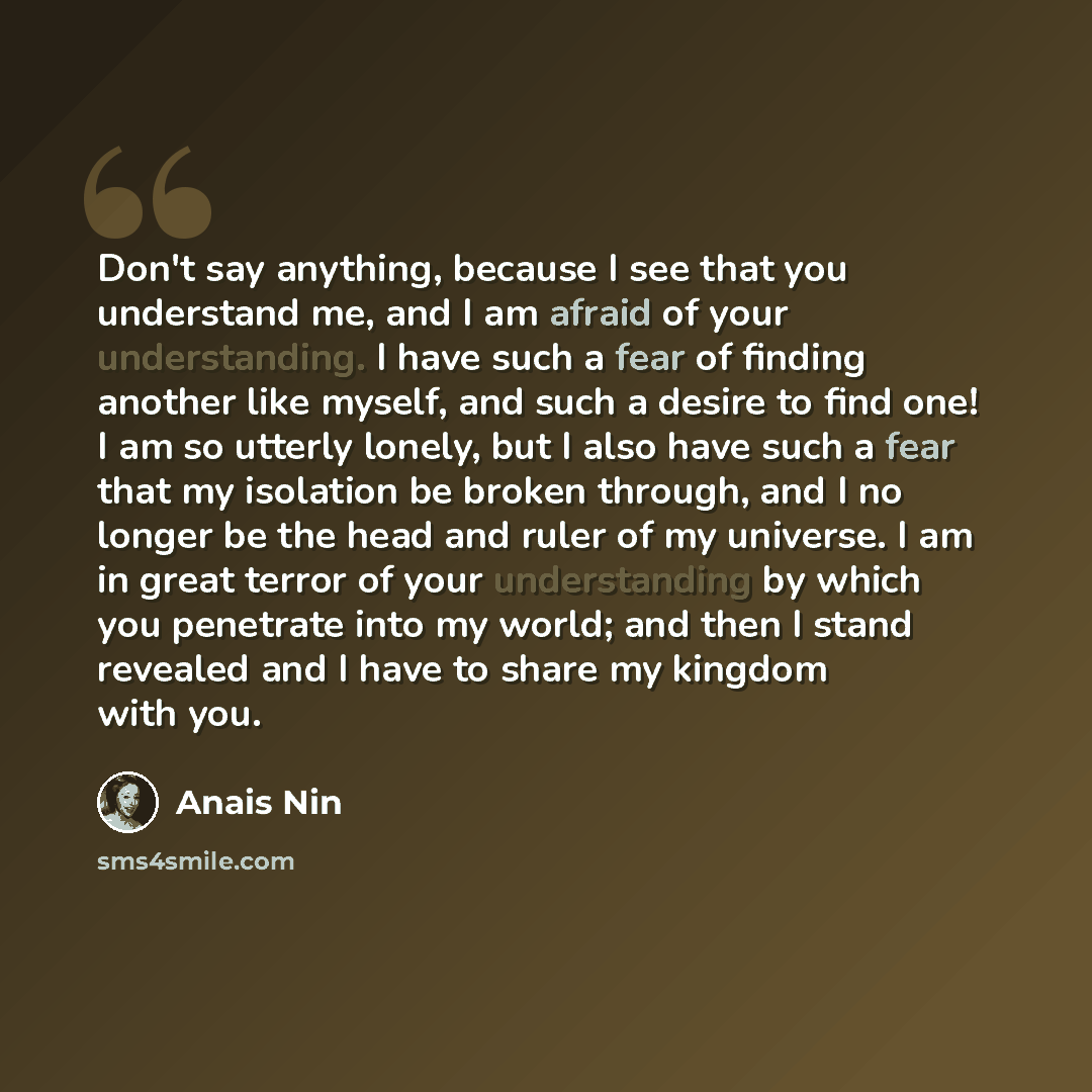 “Don't say anything, because I see that you understand me, and I am afraid of your understanding. I have such a fear of finding another like myself, and such a desire to find one! I am so utterly lonely, but I also have such a fear that my isolation be broken through, and I no longer be the head…” quote by Anais Nin