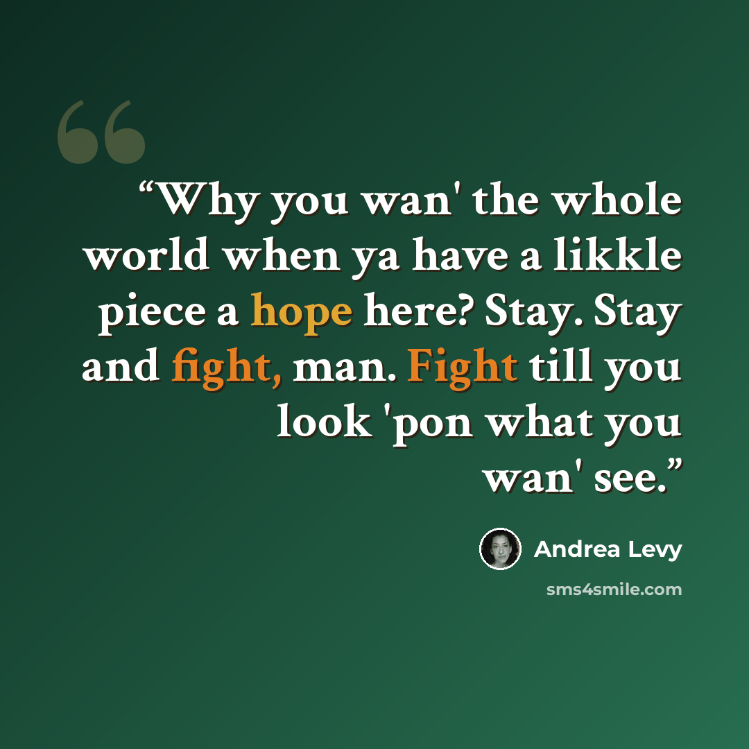 “Why you wan' the whole world when ya have a likkle piece a hope here? Stay. Stay and fight, man. Fight till you look 'pon what you wan' see.” quote by Andrea Levy