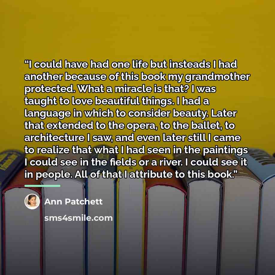 “I could have had one life but insteads I had another because of this book my grandmother protected. What a miracle is that? I was taught to love beautiful things. I had a language in which to consider beauty. Later that extended to the opera, to the ballet, to architecture I saw, and even later…” quote by Ann Patchett