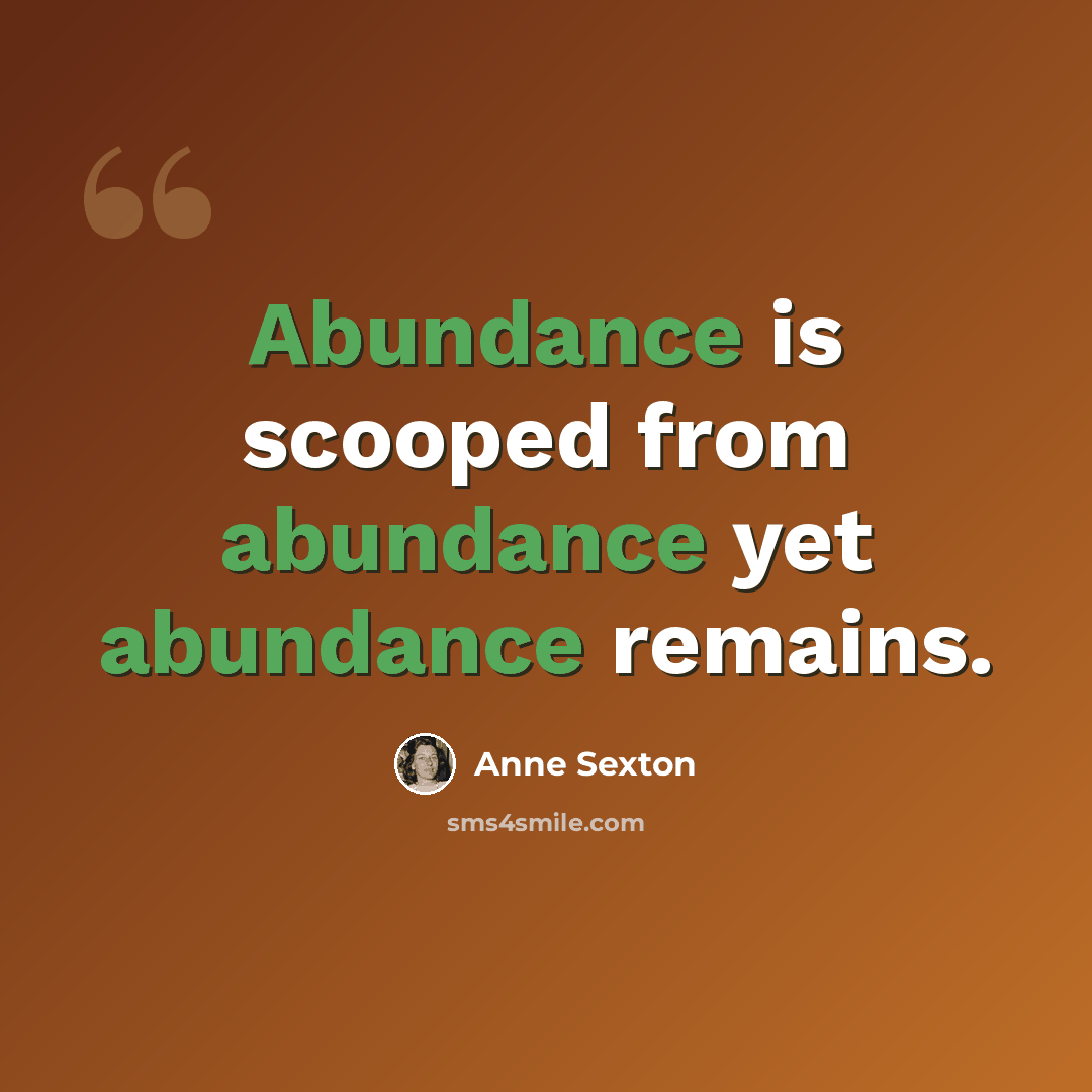 “Abundance is scooped from abundance yet abundance remains.” quote by Anne Sexton