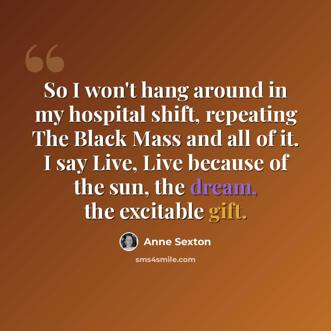“So I won't hang around in my hospital shift, repeating The Black Mass and all of it. I say Live, Live because of the sun, the dream, the excitable gift.” quote by Anne Sexton
