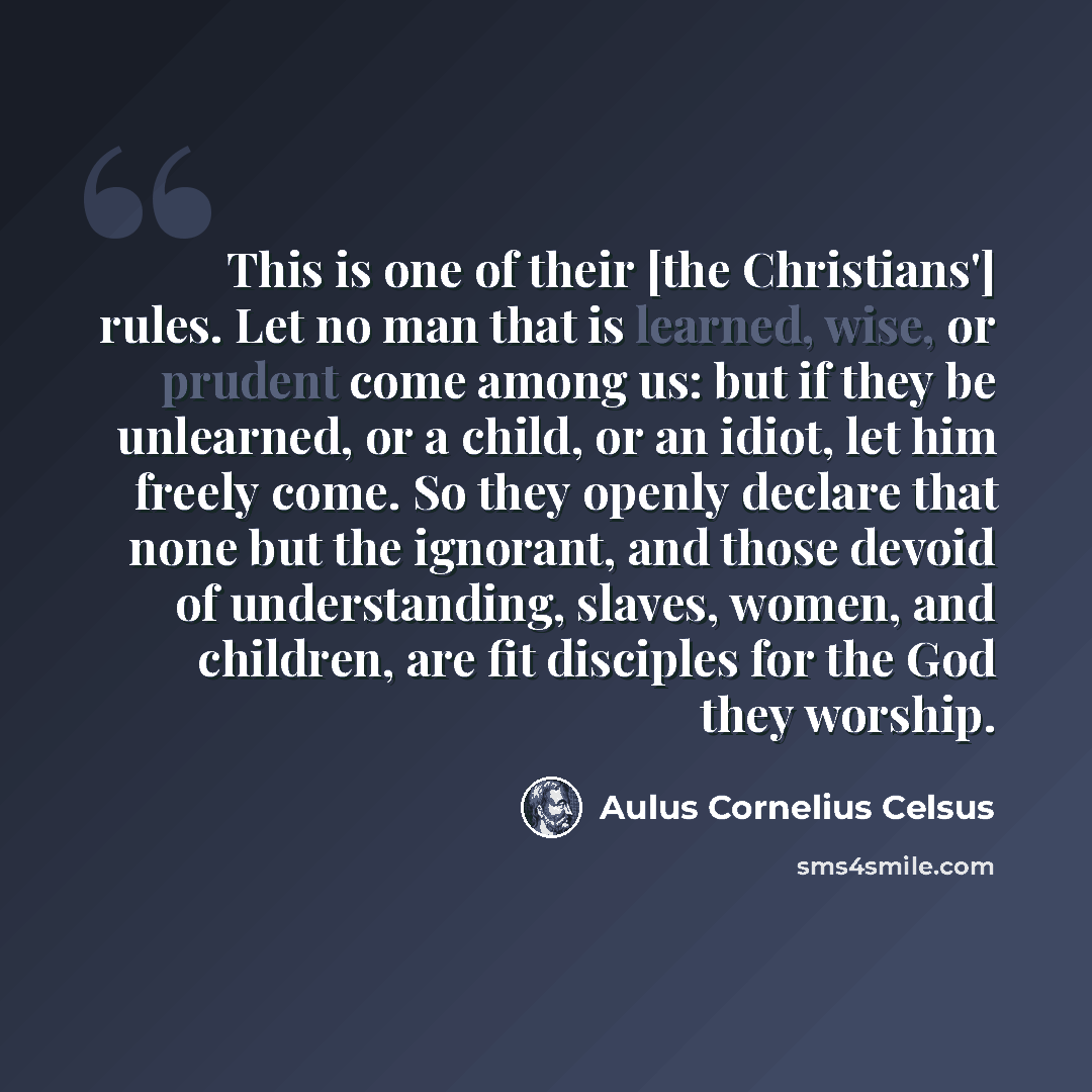 “This is one of their [the Christians'] rules. Let no man that is learned, wise, or prudent come among us: but if they be unlearned, or a child, or an idiot, let him freely come. So they openly declare that none but the ignorant, and those devoid of understanding, slaves, women, and children, are…” quote by Aulus Cornelius Celsus