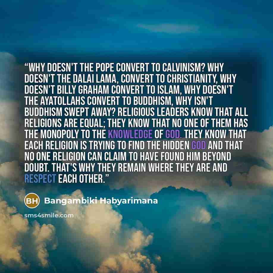 “Why doesn't the pope convert to Calvinism? Why doesn't the Dalai Lama, convert to Christianity, why doesn't Billy Graham convert to Islam, Why doesn't the Ayatollahs convert to Buddhism, Why isn't Buddhism swept away? Religious leaders know that all religions are equal; they know that no one of…” quote by Bangambiki Habyarimana