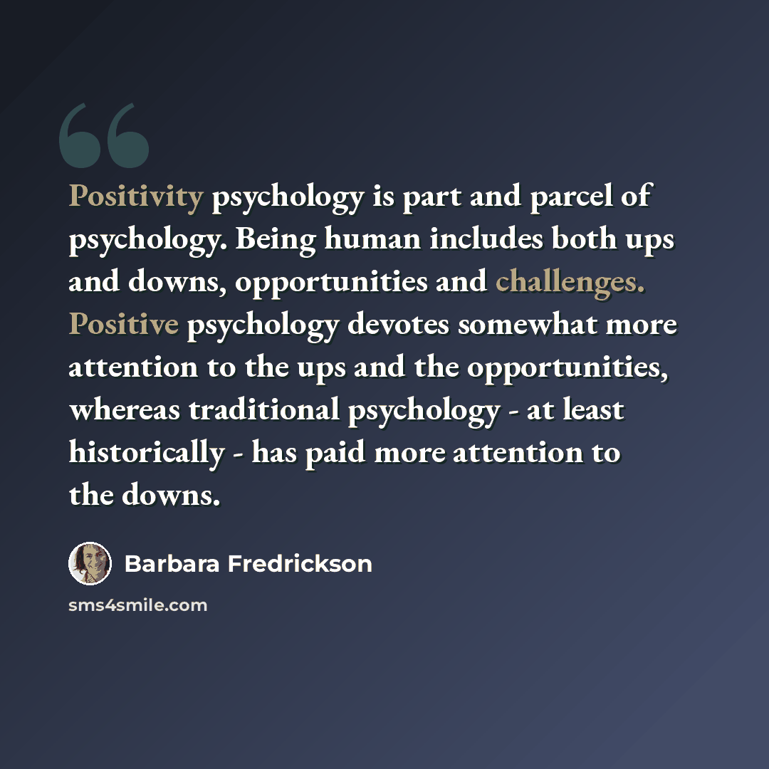 “Positivity psychology is part and parcel of psychology. Being human includes both ups and downs, opportunities and challenges. Positive psychology devotes somewhat more attention to the ups and the opportunities, whereas traditional psychology - at least historically - has paid more attention to…” quote by Barbara Fredrickson