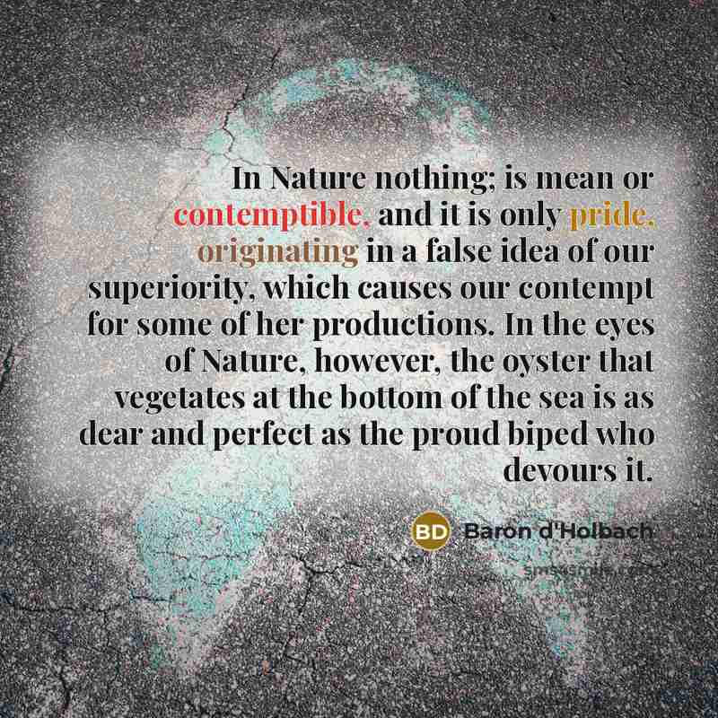 “In Nature nothing; is mean or contemptible, and it is only pride, originating in a false idea of our superiority, which causes our contempt for some of her productions. In the eyes of Nature, however, the oyster that vegetates at the bottom of the sea is as dear and perfect as the proud biped who…” quote by Baron d'Holbach