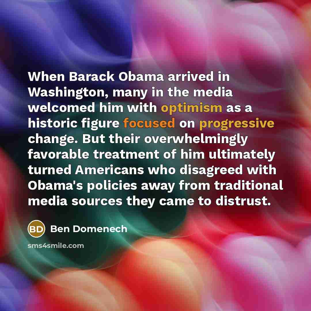 “When Barack Obama arrived in Washington, many in the media welcomed him with optimism as a historic figure focused on progressive change. But their overwhelmingly favorable treatment of him ultimately turned Americans who disagreed with Obama's policies away from traditional media sources they…” quote by Ben Domenech