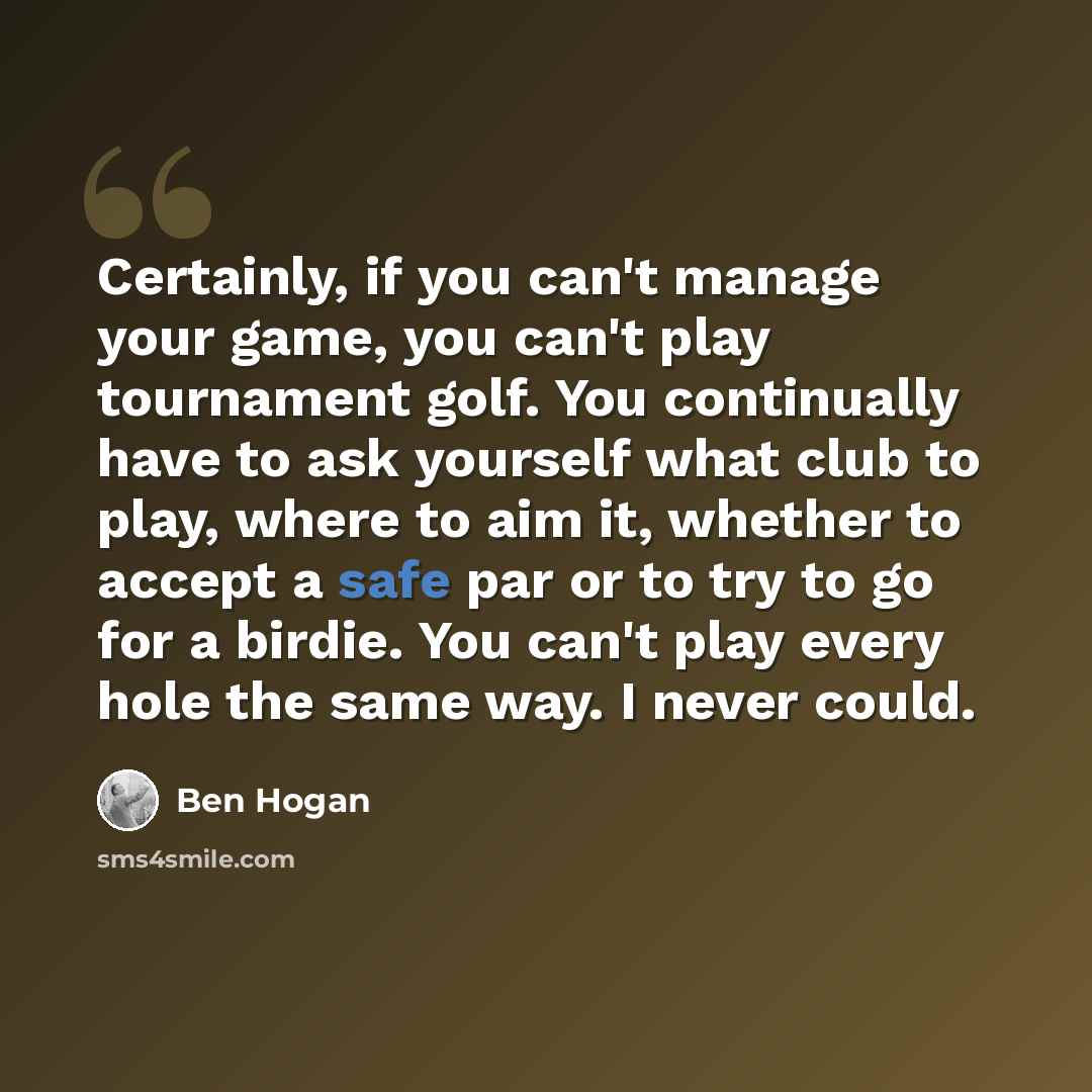 “Certainly, if you can't manage your game, you can't play tournament golf. You continually have to ask yourself what club to play, where to aim it, whether to accept a safe par or to try to go for a birdie. You can't play every hole the same way. I never could.” quote by Ben Hogan
