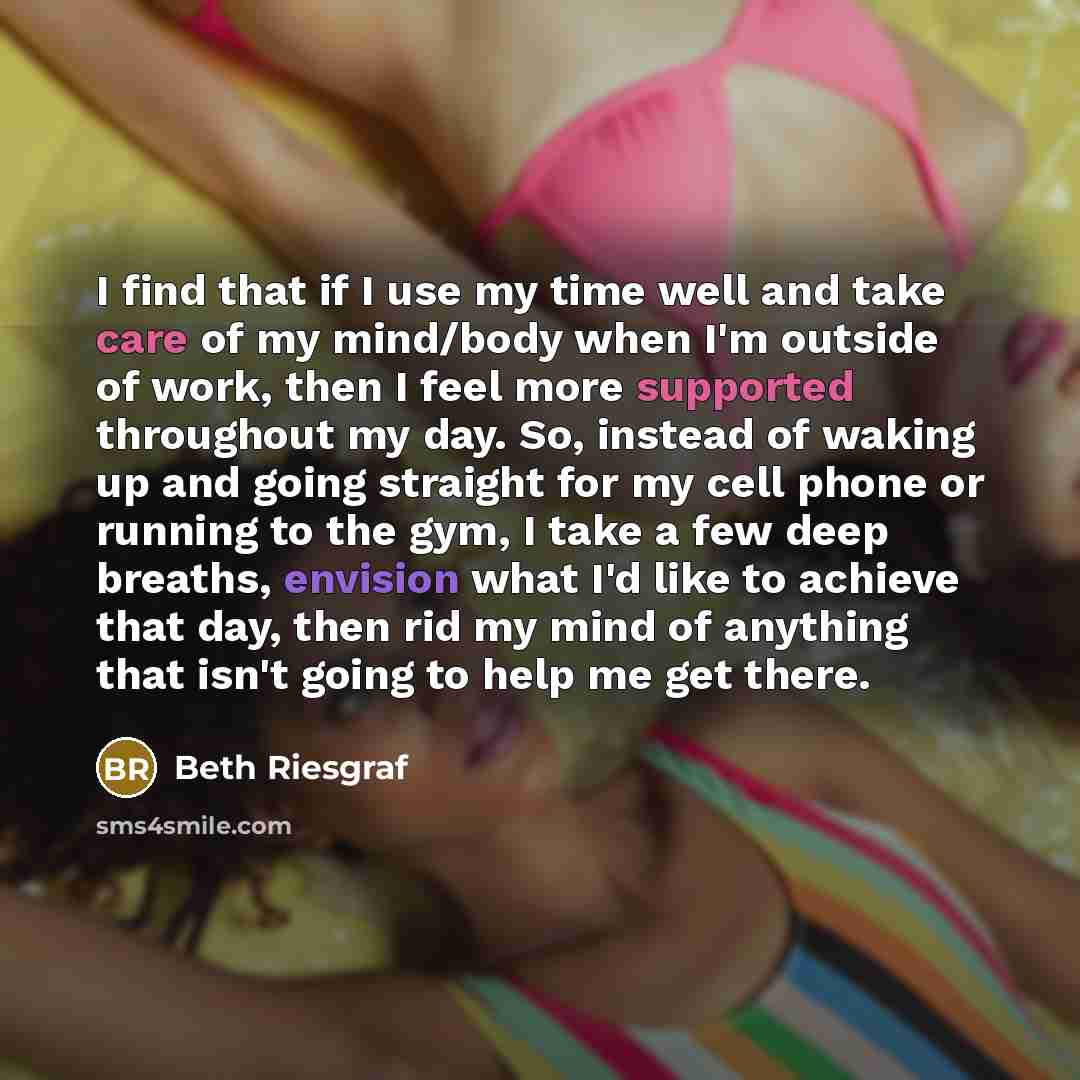 “I find that if I use my time well and take care of my mind/body when I'm outside of work, then I feel more supported throughout my day. So, instead of waking up and going straight for my cell phone or running to the gym, I take a few deep breaths, envision what I'd like to achieve that day, then…” quote by Beth Riesgraf