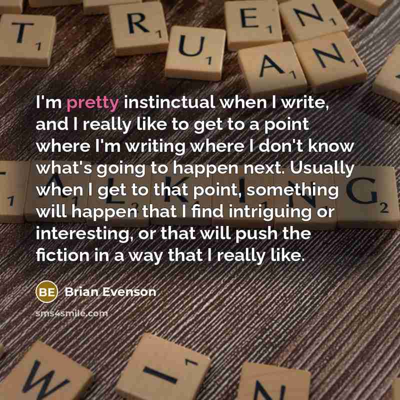 “I'm pretty instinctual when I write, and I really like to get to a point where I'm writing where I don't know what's going to happen next. Usually when I get to that point, something will happen that I find intriguing or interesting, or that will push the fiction in a way that I really like.” quote by Brian Evenson
