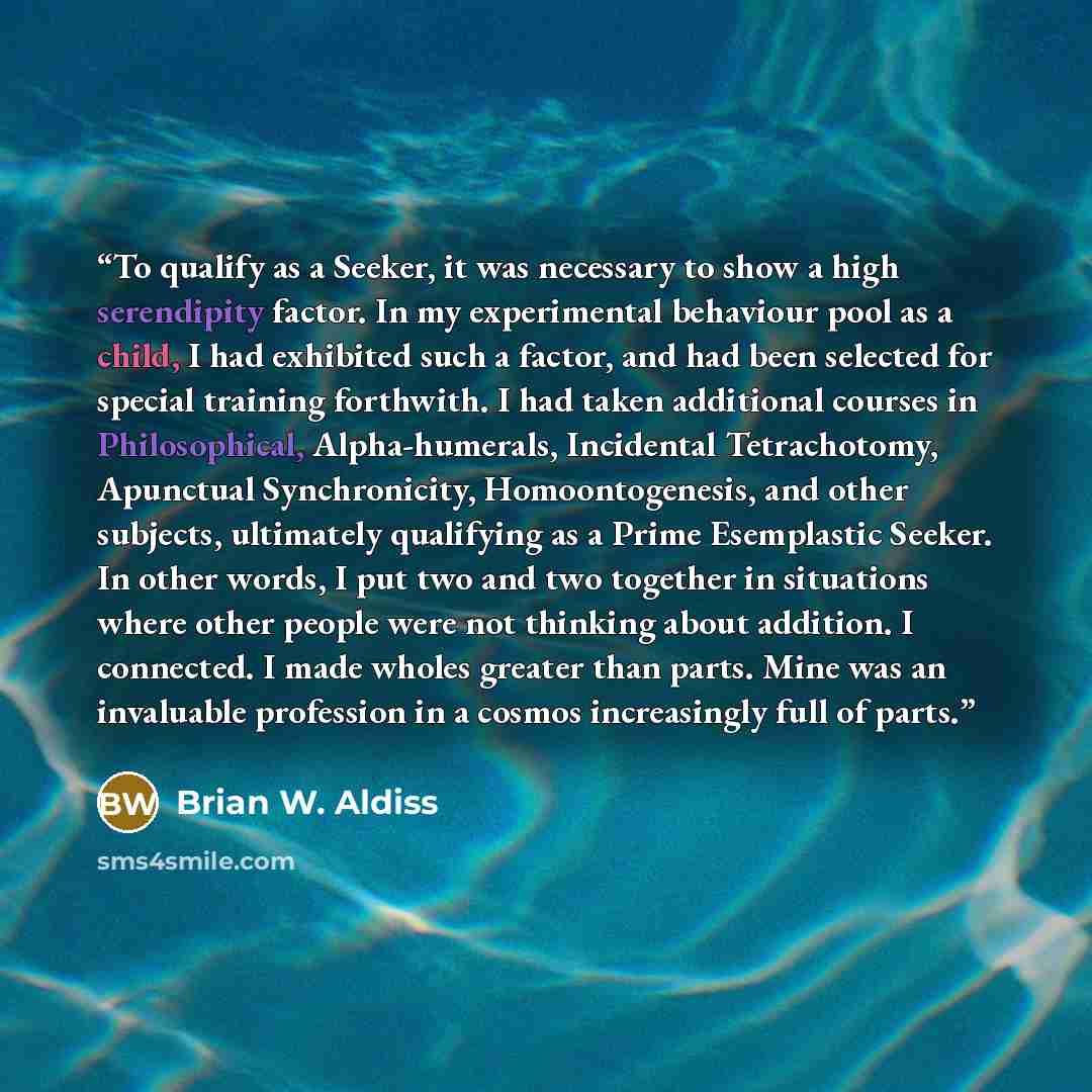 “To qualify as a Seeker, it was necessary to show a high serendipity factor. In my experimental behaviour pool as a child, I had exhibited such a factor, and had been selected for special training forthwith. I had taken additional courses in Philosophical, Alpha-humerals, Incidental Tetrachotomy…” quote by Brian W. Aldiss