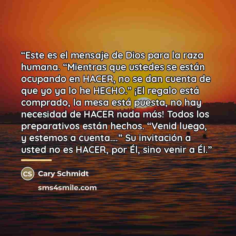 “Este es el mensaje de Dios para la raza humana. “Mientras que ustedes se están ocupando en HACER, no se dan cuenta de que yo ya lo he HECHO.” ¡El regalo está comprado, la mesa está puesta, no hay necesidad de HACER nada más! Todos los preparativos están hechos. “Venid luego, y estemos a cuenta….”…” quote by Cary Schmidt