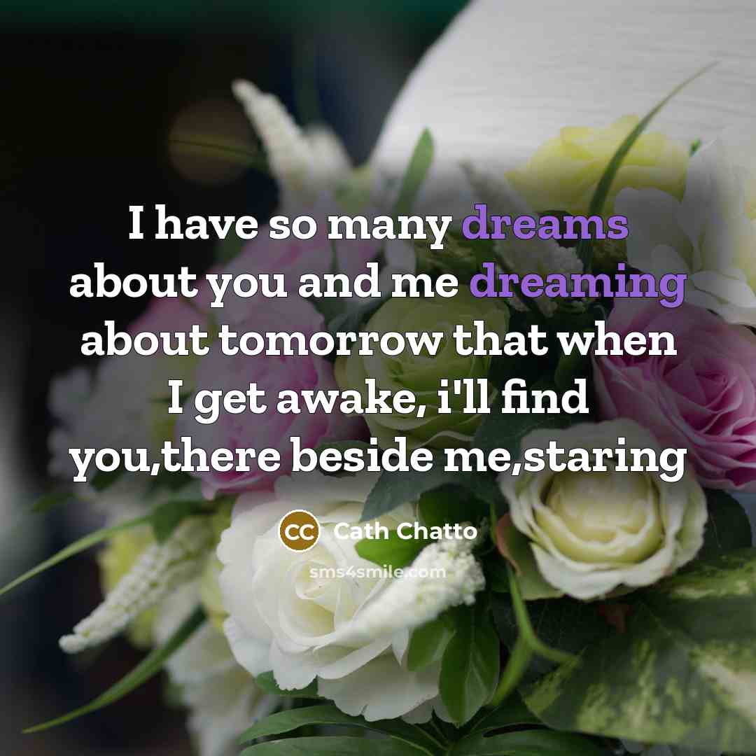 “I have so many dreams about you and me dreaming about tomorrow that when I get awake, i'll find you,there beside me,staring” quote by Cath Chatto
