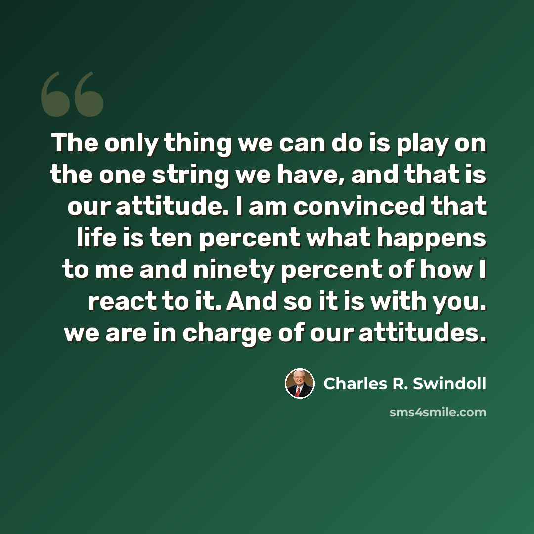 “The only thing we can do is play on the one string we have, and that is our attitude. I am convinced that life is ten percent what happens to me and ninety percent of how I react to it. And so it is with you. we are in charge of our attitudes.” quote by Charles R. Swindoll