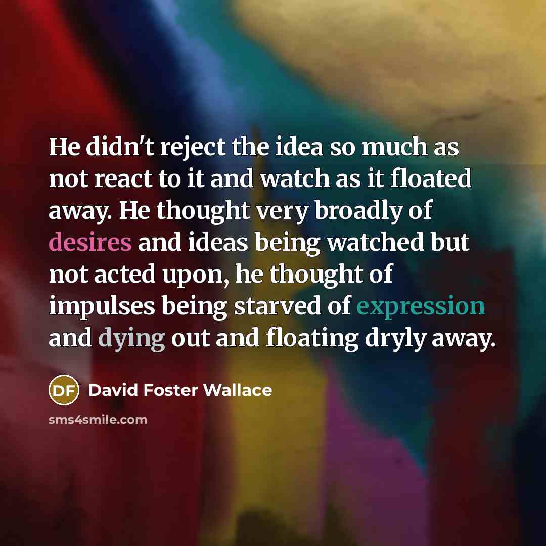 “He didn't reject the idea so much as not react to it and watch as it floated away. He thought very broadly of desires and ideas being watched but not acted upon, he thought of impulses being starved of expression and dying out and floating dryly away.” quote by David Foster Wallace