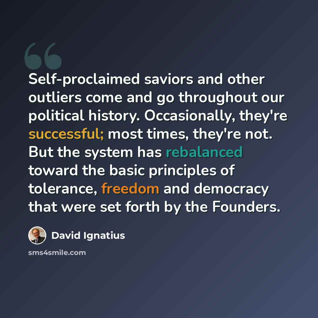 “Self-proclaimed saviors and other outliers come and go throughout our political history. Occasionally, they're successful; most times, they're not. But the system has rebalanced toward the basic principles of tolerance, freedom and democracy that were set forth by the Founders.” quote by David Ignatius
