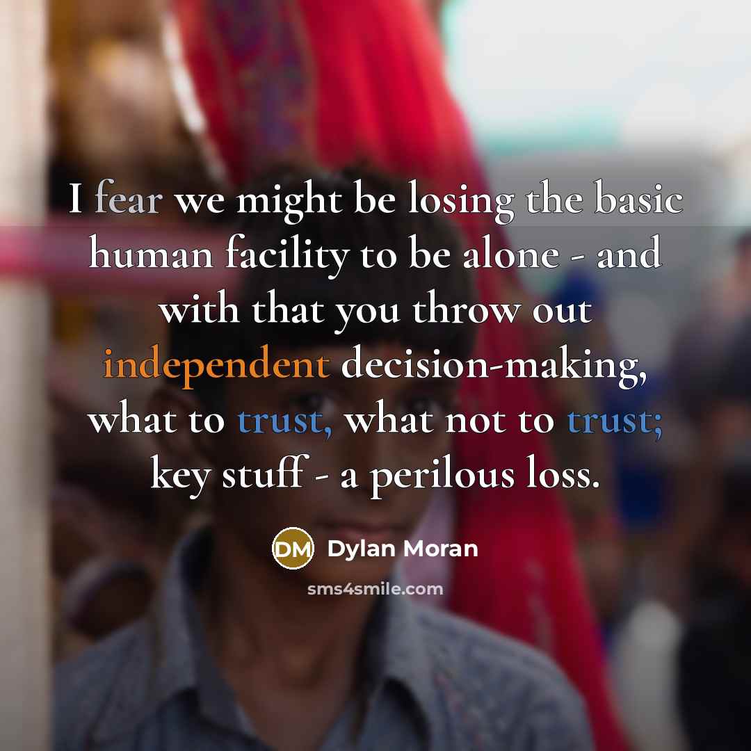 “I fear we might be losing the basic human facility to be alone - and with that you throw out independent decision-making, what to trust, what not to trust; key stuff - a perilous loss.” quote by Dylan Moran