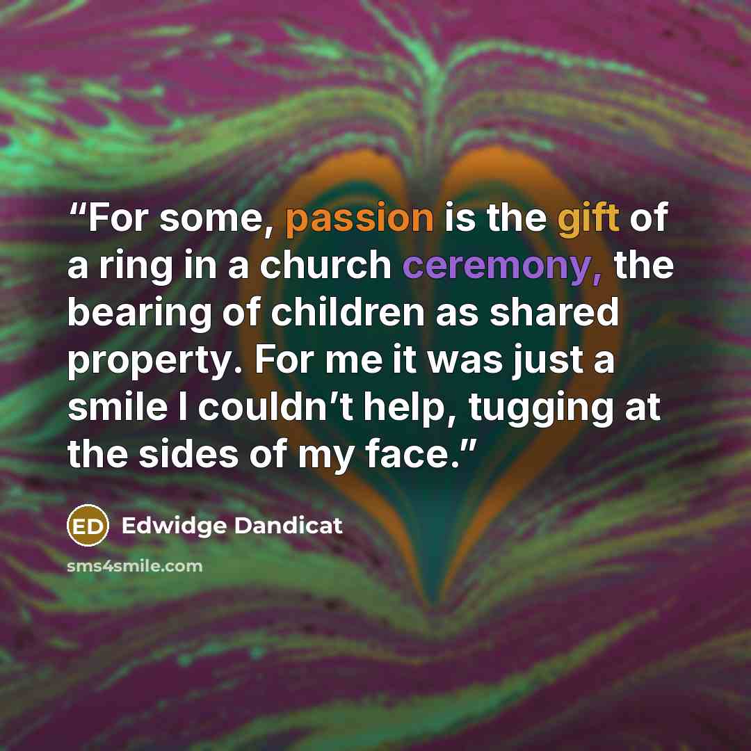 “For some, passion is the gift of a ring in a church ceremony, the bearing of children as shared property. For me it was just a smile I couldn’t help, tugging at the sides of my face.” quote by Edwidge Dandicat