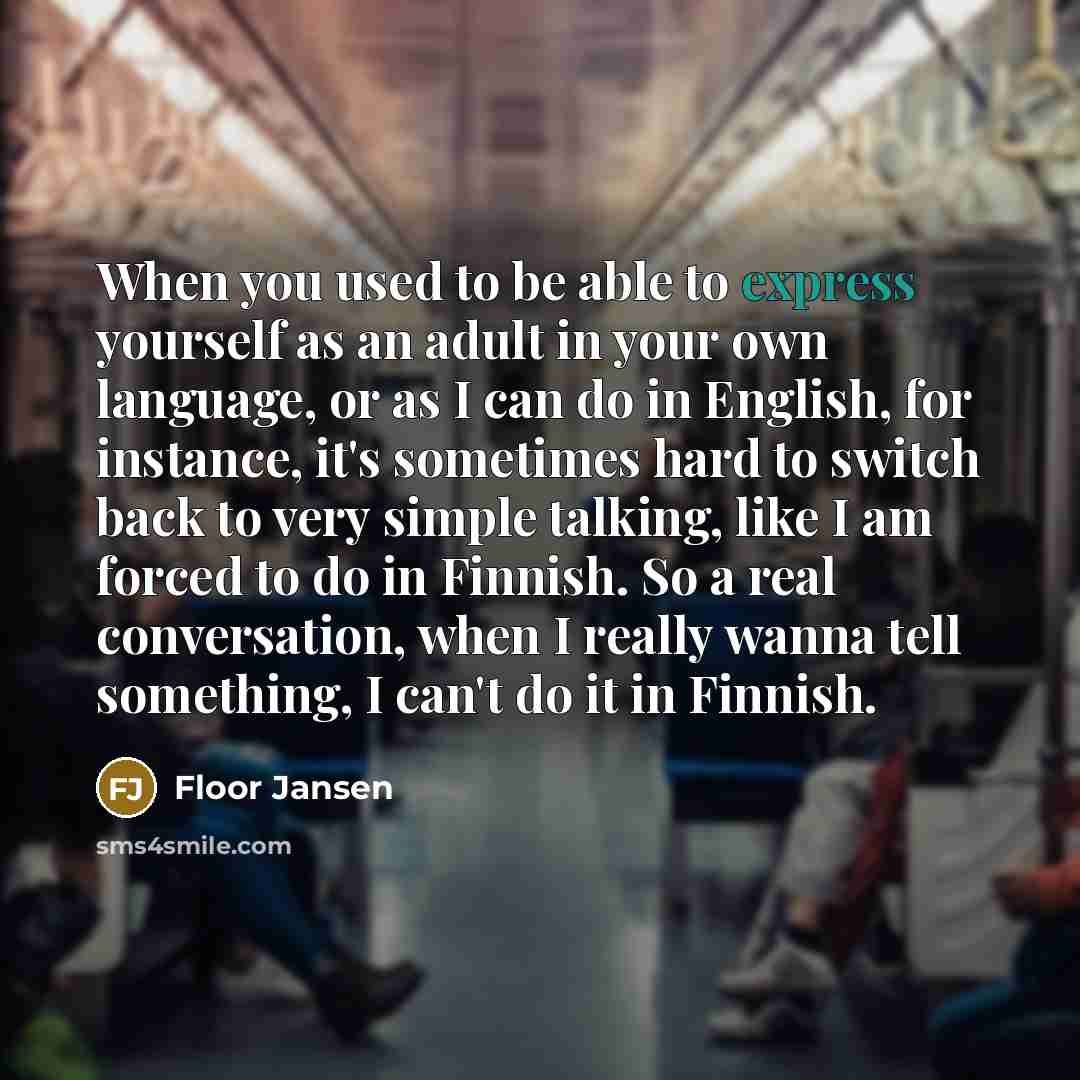 “When you used to be able to express yourself as an adult in your own language, or as I can do in English, for instance, it's sometimes hard to switch back to very simple talking, like I am forced to do in Finnish. So a real conversation, when I really wanna tell something, I can't do it in Finnish.” quote by Floor Jansen