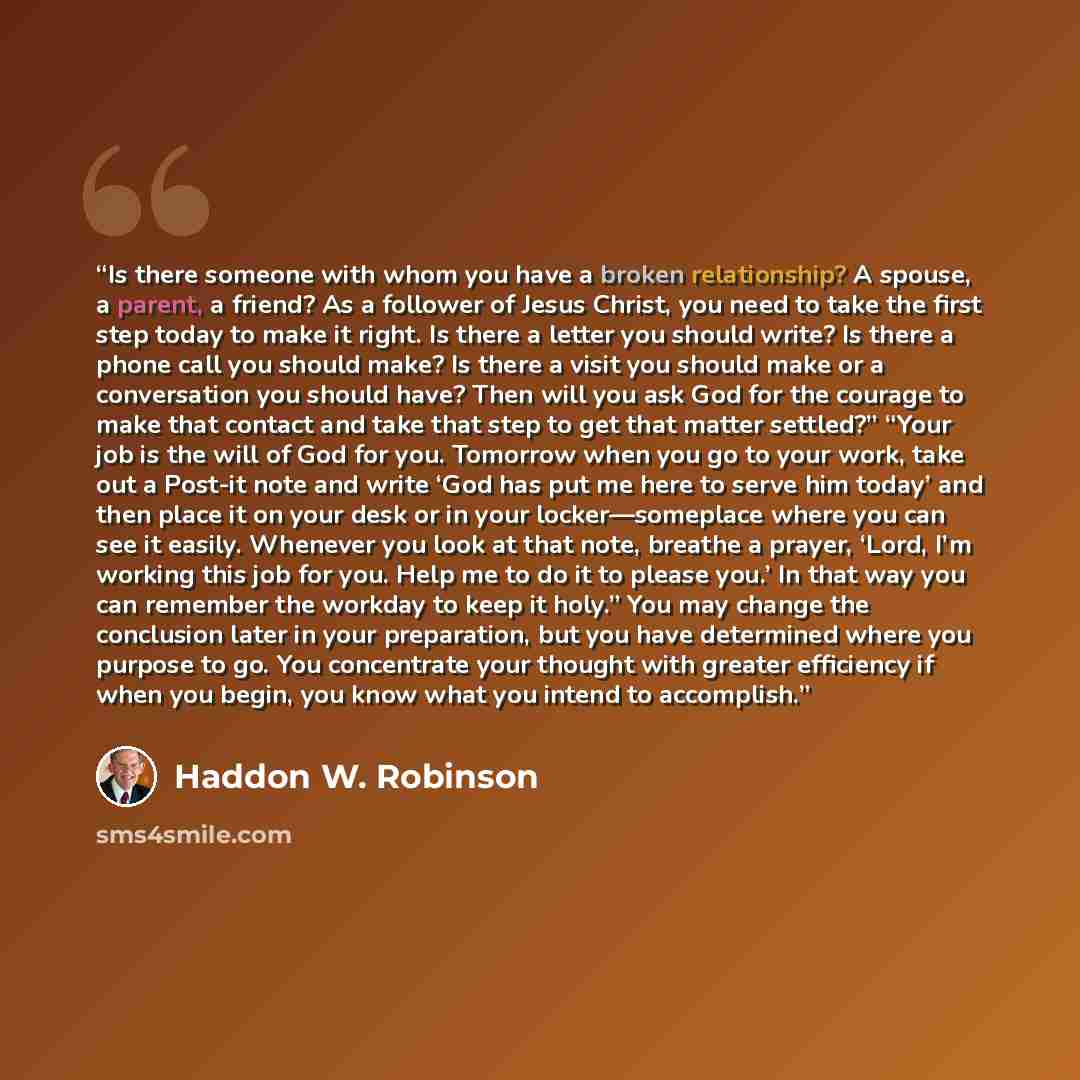 “Is there someone with whom you have a broken relationship? A spouse, a parent, a friend? As a follower of Jesus Christ, you need to take the first step today to make it right. Is there a letter you should write? Is there a phone call you should make? Is there a visit you should make or a…” quote by Haddon W. Robinson