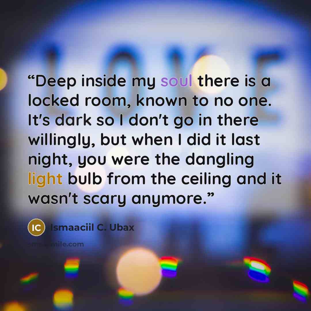 “Deep inside my soul there is a locked room, known to no one. It's dark so I don't go in there willingly, but when I did it last night, you were the dangling light bulb from the ceiling and it wasn't scary anymore.” quote by Ismaaciil C. Ubax