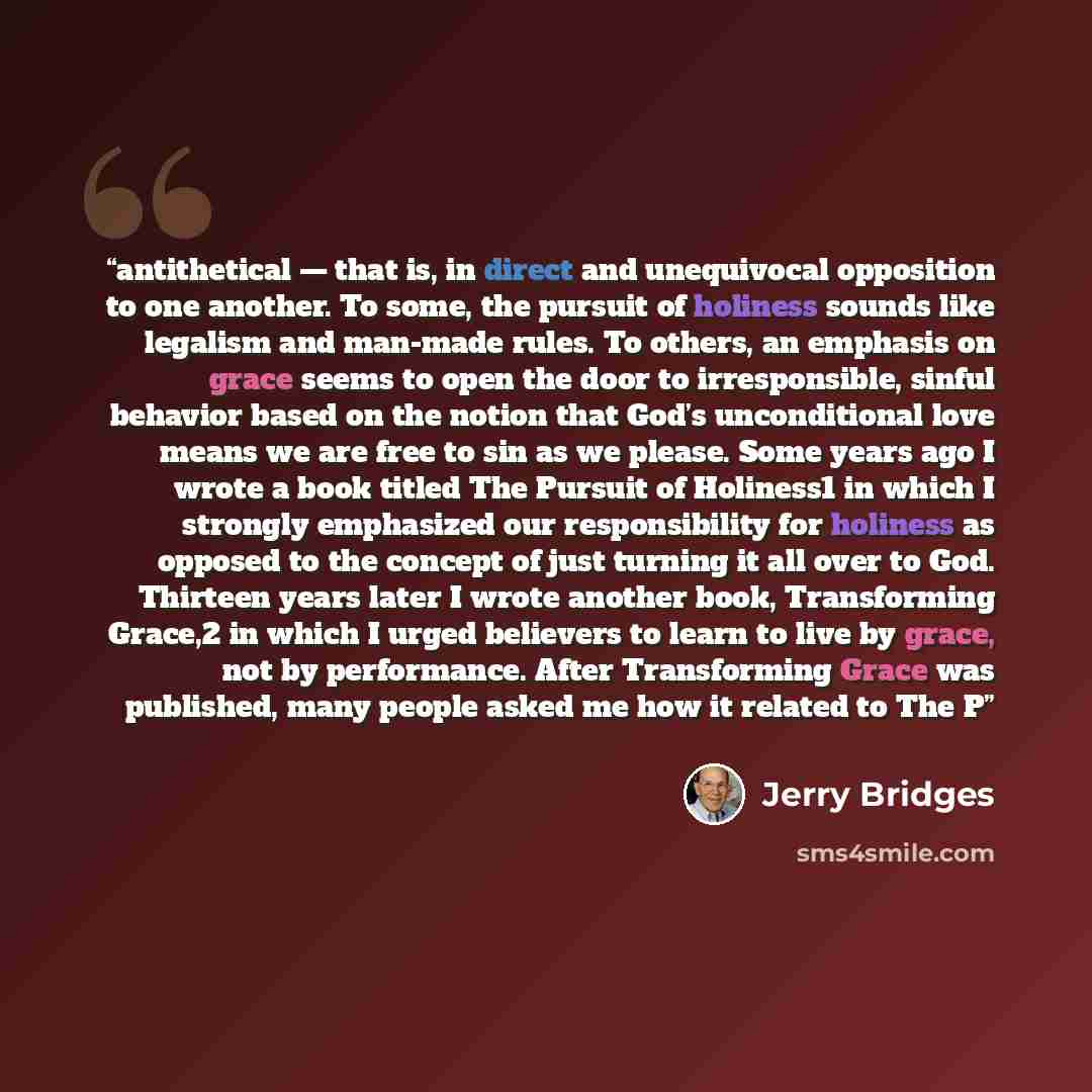 “antithetical — that is, in direct and unequivocal opposition to one another. To some, the pursuit of holiness sounds like legalism and man-made rules. To others, an emphasis on grace seems to open the door to irresponsible, sinful behavior based on the notion that God’s unconditional love means we…” quote by Jerry Bridges