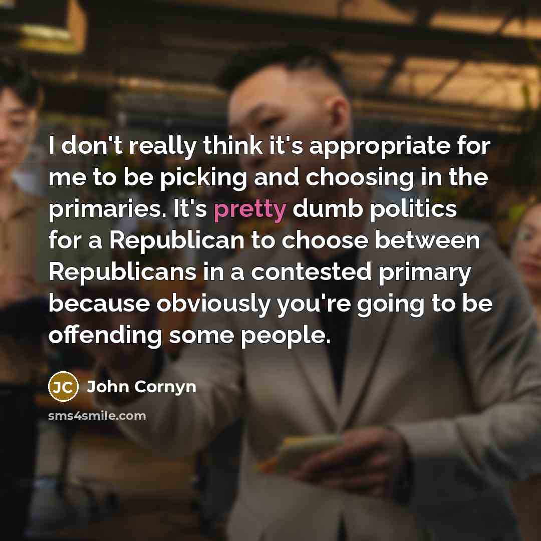 “I don't really think it's appropriate for me to be picking and choosing in the primaries. It's pretty dumb politics for a Republican to choose between Republicans in a contested primary because obviously you're going to be offending some people.” quote by John Cornyn