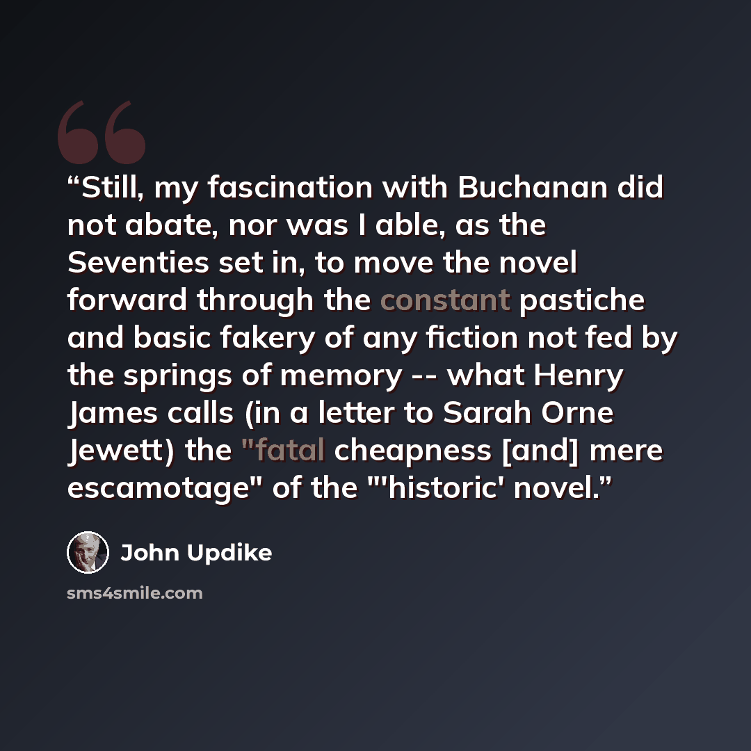 “Still, my fascination with Buchanan did not abate, nor was I able, as the Seventies set in, to move the novel forward through the constant pastiche and basic fakery of any fiction not fed by the springs of memory -- what Henry James calls (in a letter to Sarah Orne Jewett) the "fatal cheapness…” quote by John Updike