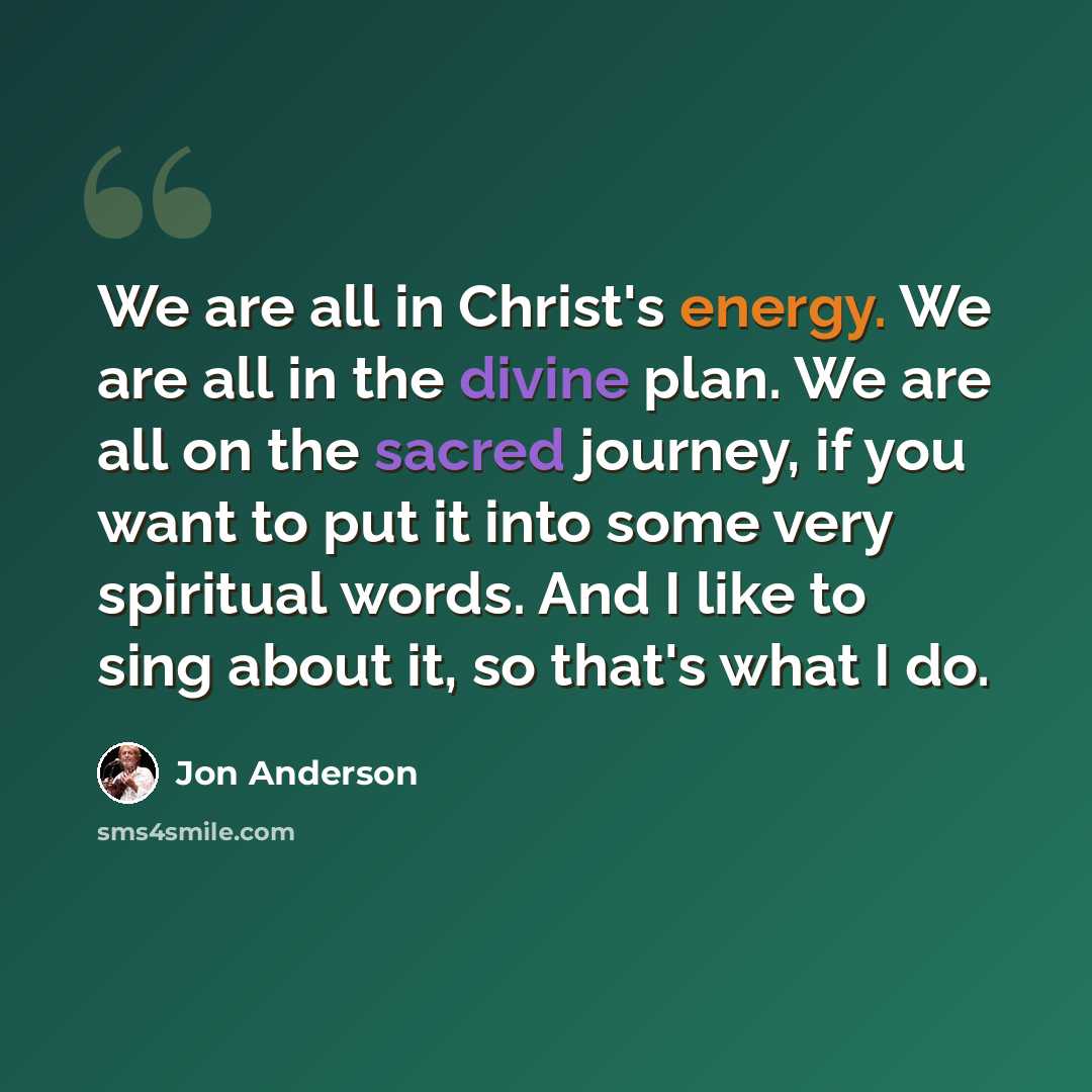 “We are all in Christ's energy. We are all in the divine plan. We are all on the sacred journey, if you want to put it into some very spiritual words. And I like to sing about it, so that's what I do.” quote by Jon Anderson