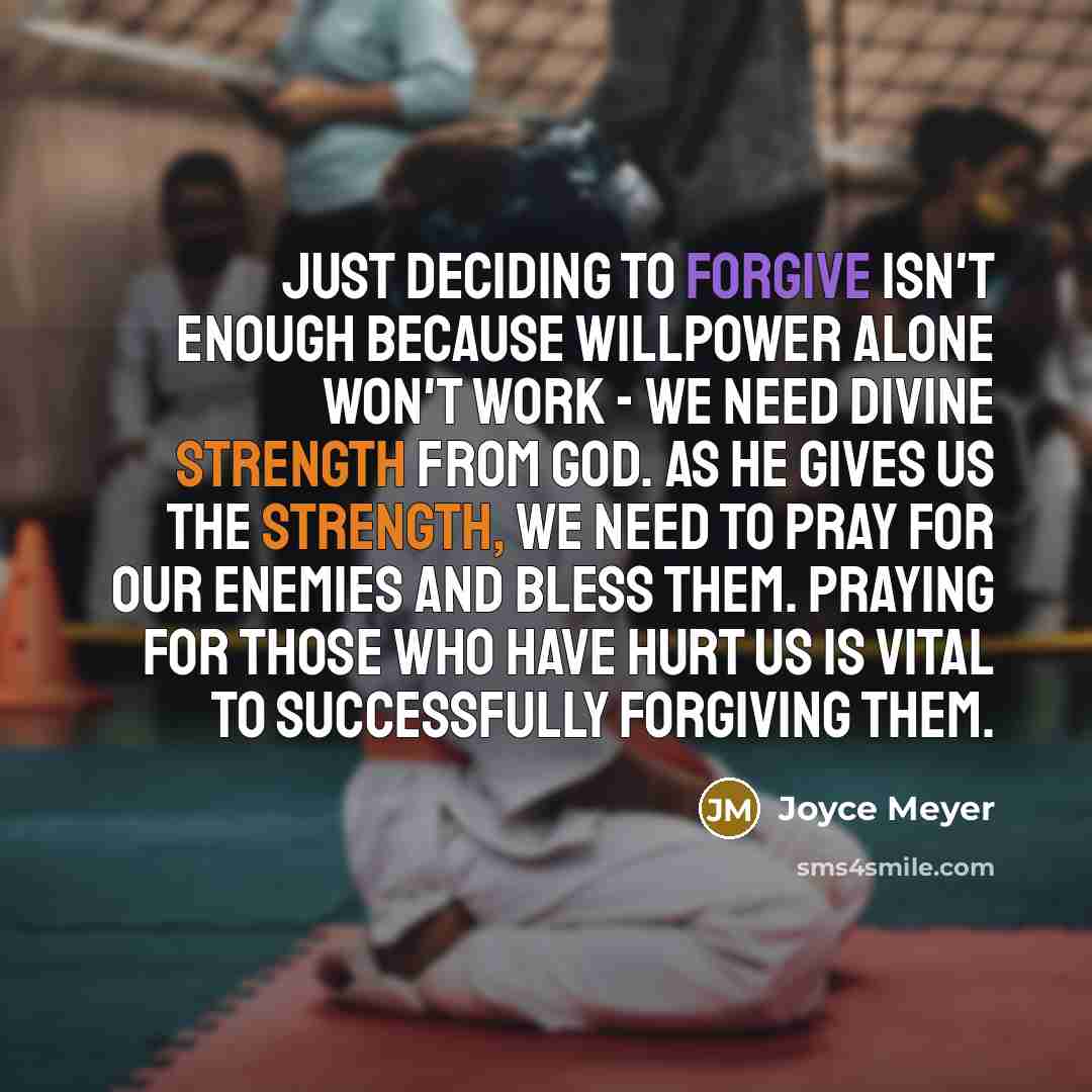“Just deciding to forgive isn't enough because willpower alone won't work - we need divine strength from God. As He gives us the strength, we need to pray for our enemies and bless them. Praying for those who have hurt us is vital to successfully forgiving them.” quote by Joyce Meyer