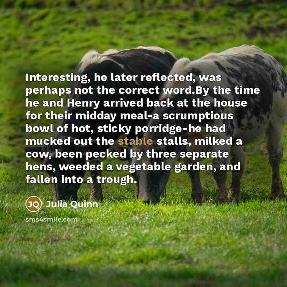 “Interesting, he later reflected, was perhaps not the correct word.By the time he and Henry arrived back at the house for their midday meal-a scrumptious bowl of hot, sticky porridge-he had mucked out the stable stalls, milked a cow, been pecked by three separate hens, weeded a vegetable garden…” quote by Julia Quinn
