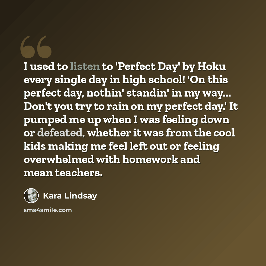 “I used to listen to 'Perfect Day' by Hoku every single day in high school! 'On this perfect day, nothin' standin' in my way... Don't you try to rain on my perfect day.' It pumped me up when I was feeling down or defeated, whether it was from the cool kids making me feel left out or feeling…” quote by Kara Lindsay