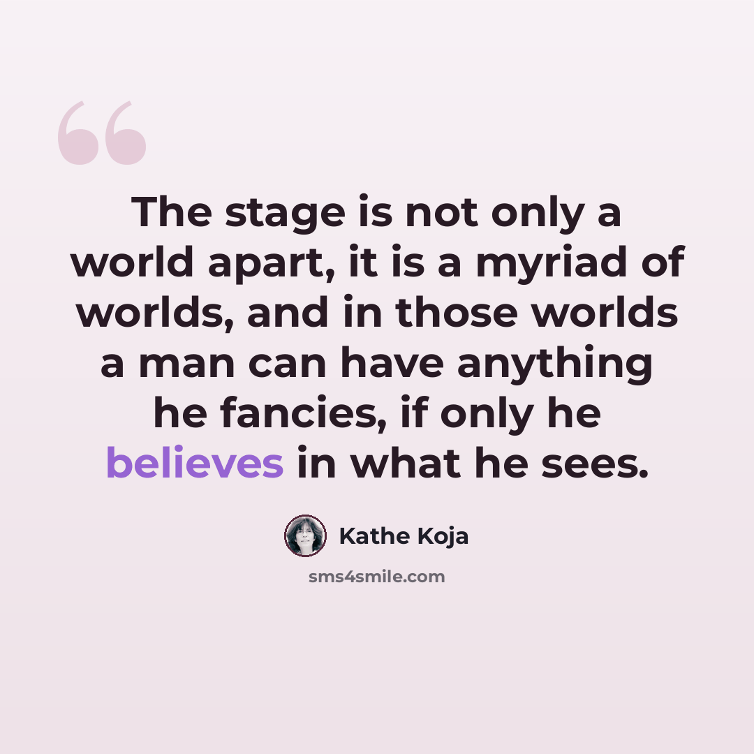 “The stage is not only a world apart, it is a myriad of worlds, and in those worlds a man can have anything he fancies, if only he believes in what he sees.” quote by Kathe Koja