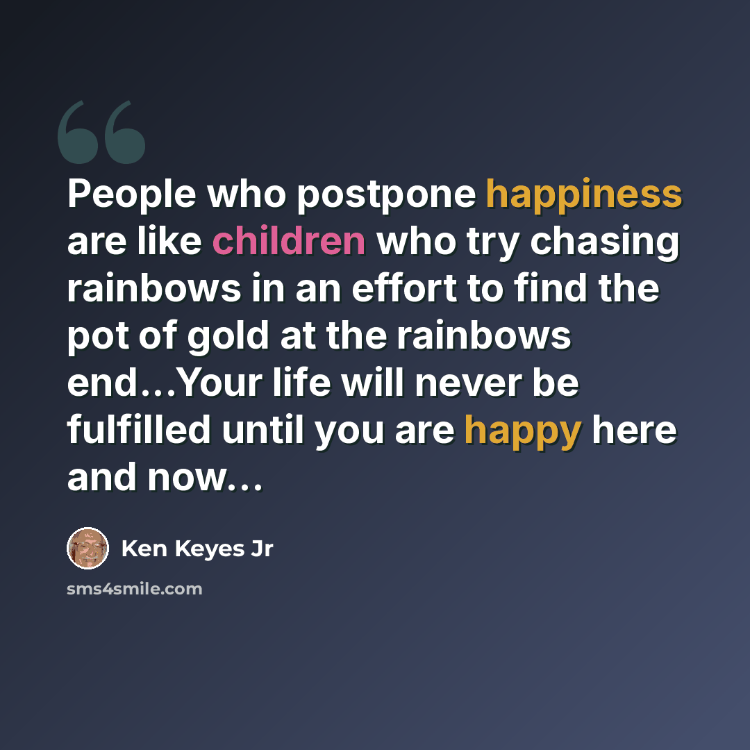“People who postpone happiness are like children who try chasing rainbows in an effort to find the pot of gold at the rainbows end...Your life will never be fulfilled until you are happy here and now…” quote by Ken Keyes Jr