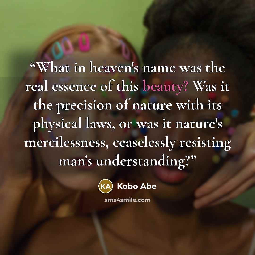 “What in heaven's name was the real essence of this beauty? Was it the precision of nature with its physical laws, or was it nature's mercilessness, ceaselessly resisting man's understanding?” quote by Kōbō Abe