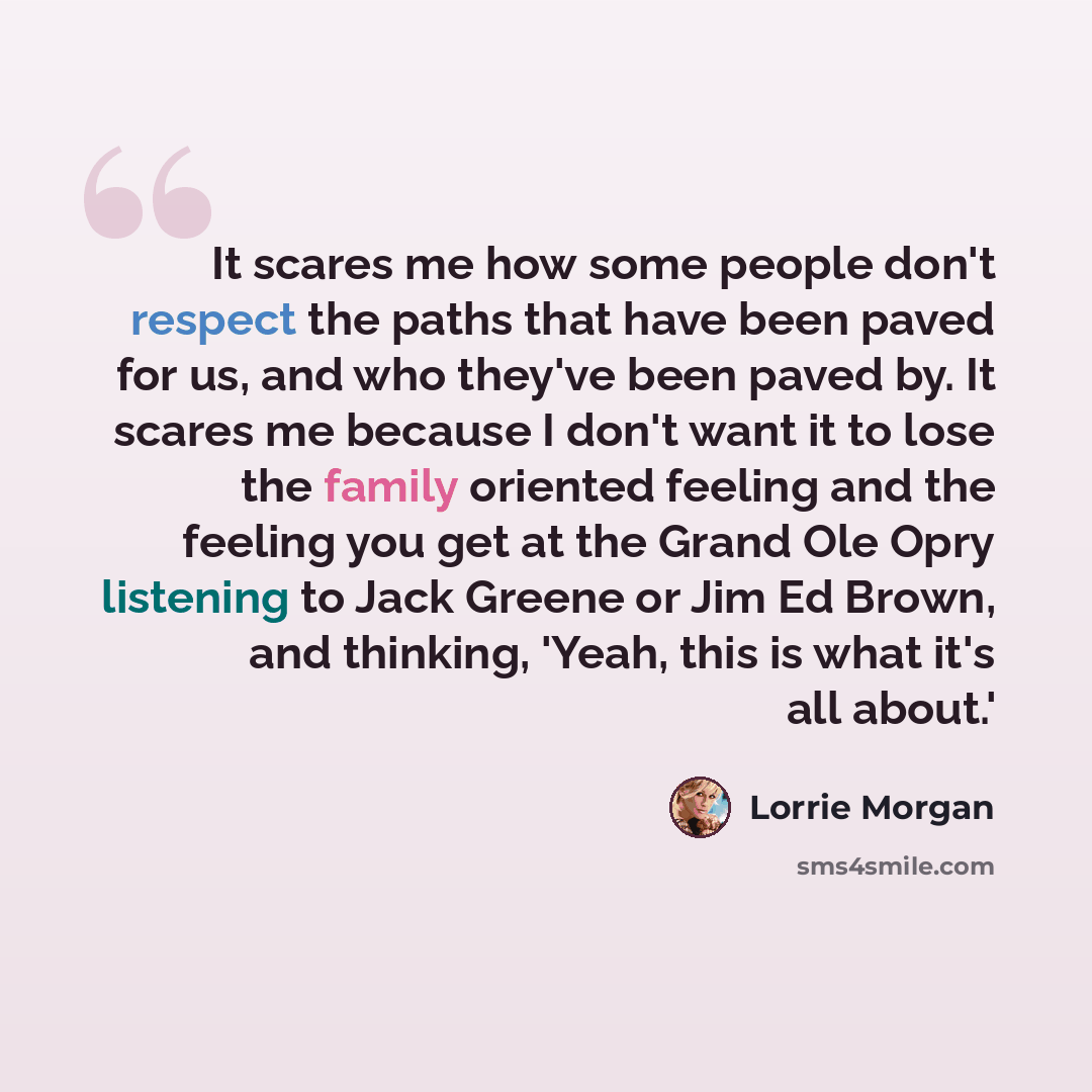 “It scares me how some people don't respect the paths that have been paved for us, and who they've been paved by. It scares me because I don't want it to lose the family oriented feeling and the feeling you get at the Grand Ole Opry listening to Jack Greene or Jim Ed Brown, and thinking, 'Yeah…” quote by Lorrie Morgan
