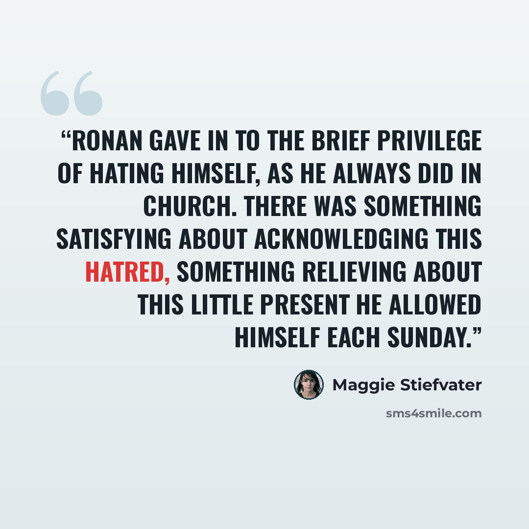 “Ronan gave in to the brief privilege of hating himself, as he always did in church. There was something satisfying about acknowledging this hatred, something relieving about this little present he allowed himself each Sunday.” quote by Maggie Stiefvater