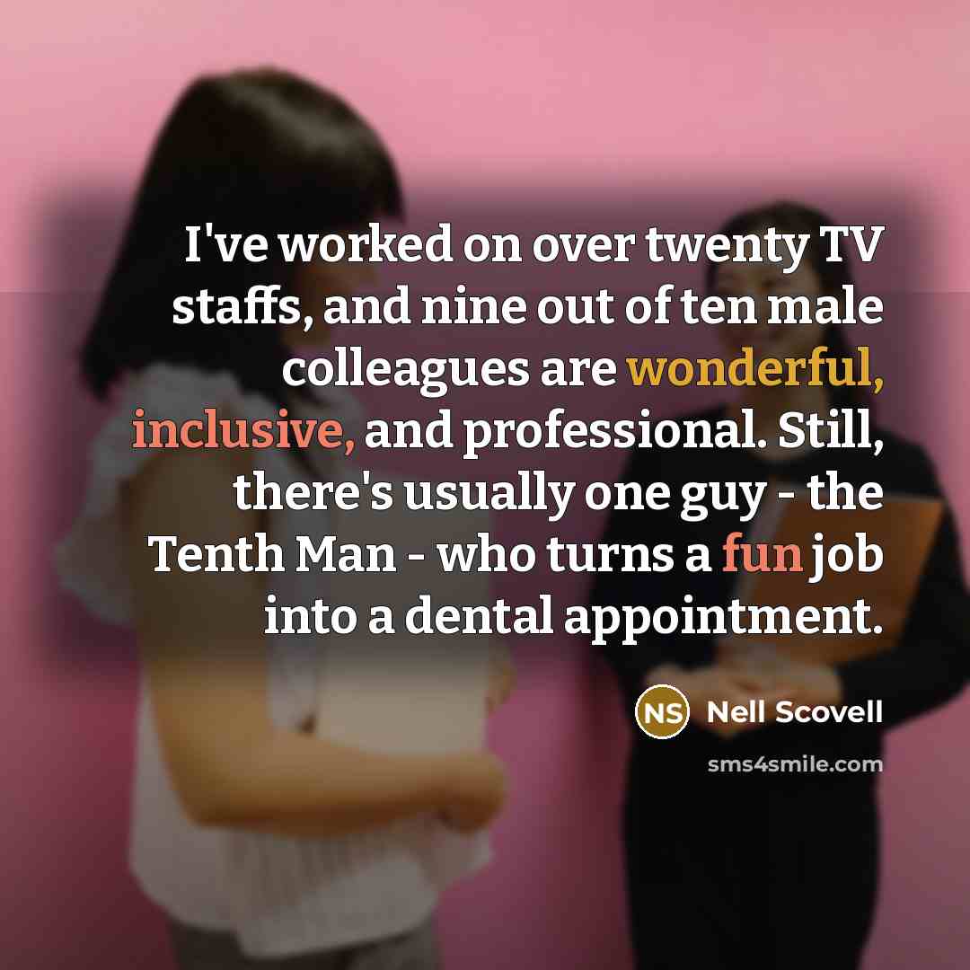 “I've worked on over twenty TV staffs, and nine out of ten male colleagues are wonderful, inclusive, and professional. Still, there's usually one guy - the Tenth Man - who turns a fun job into a dental appointment.” quote by Nell Scovell