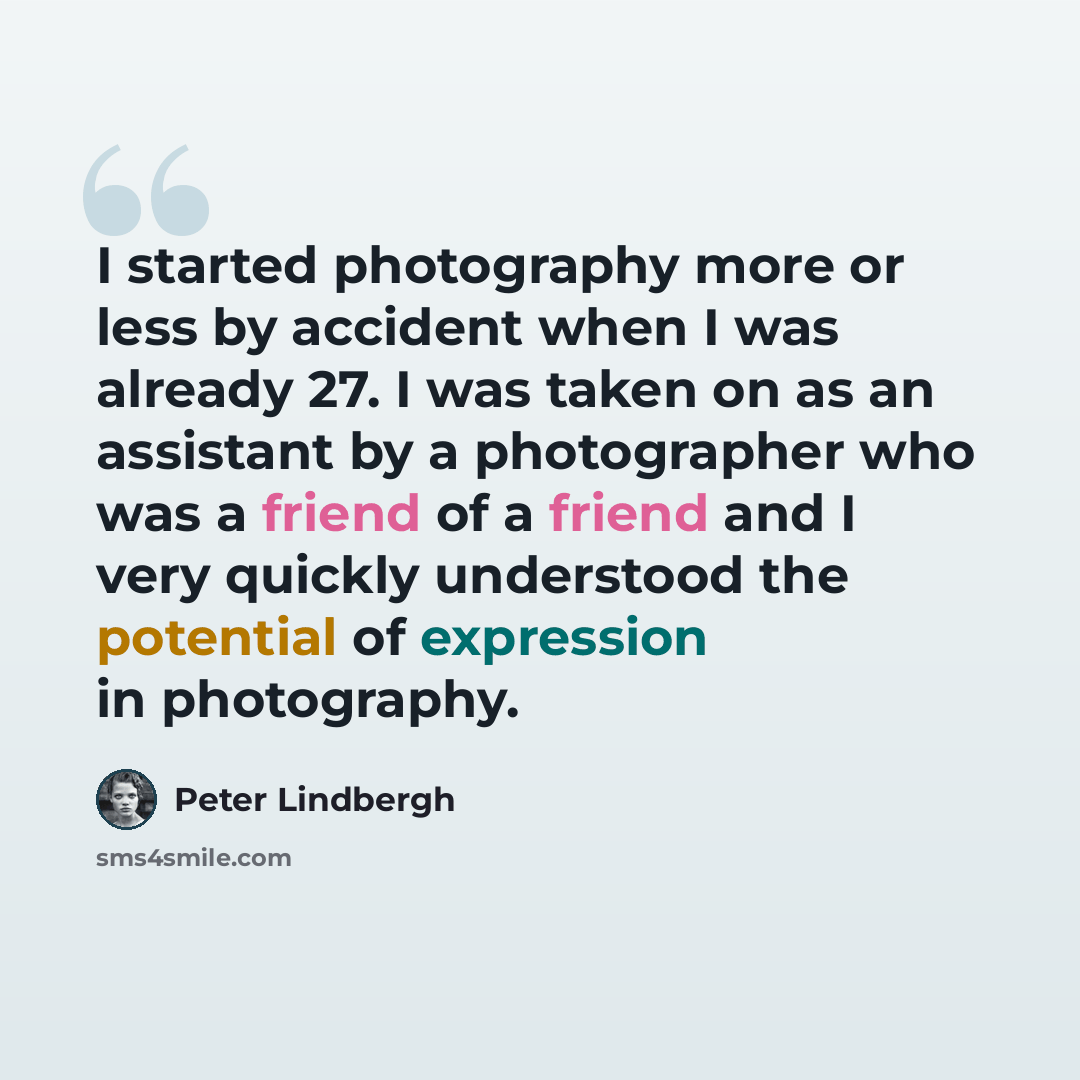 “I started photography more or less by accident when I was already 27. I was taken on as an assistant by a photographer who was a friend of a friend and I very quickly understood the potential of expression in photography.” quote by Peter Lindbergh
