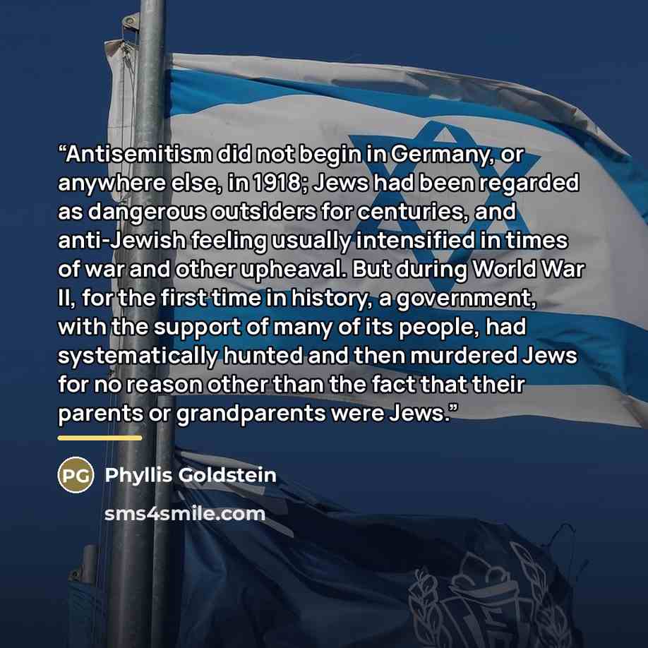 “Antisemitism did not begin in Germany, or anywhere else, in 1918; Jews had been regarded as dangerous outsiders for centuries, and anti-Jewish feeling usually intensified in times of war and other upheaval. But during World War II, for the first time in history, a government, with the support of…” quote by Phyllis Goldstein