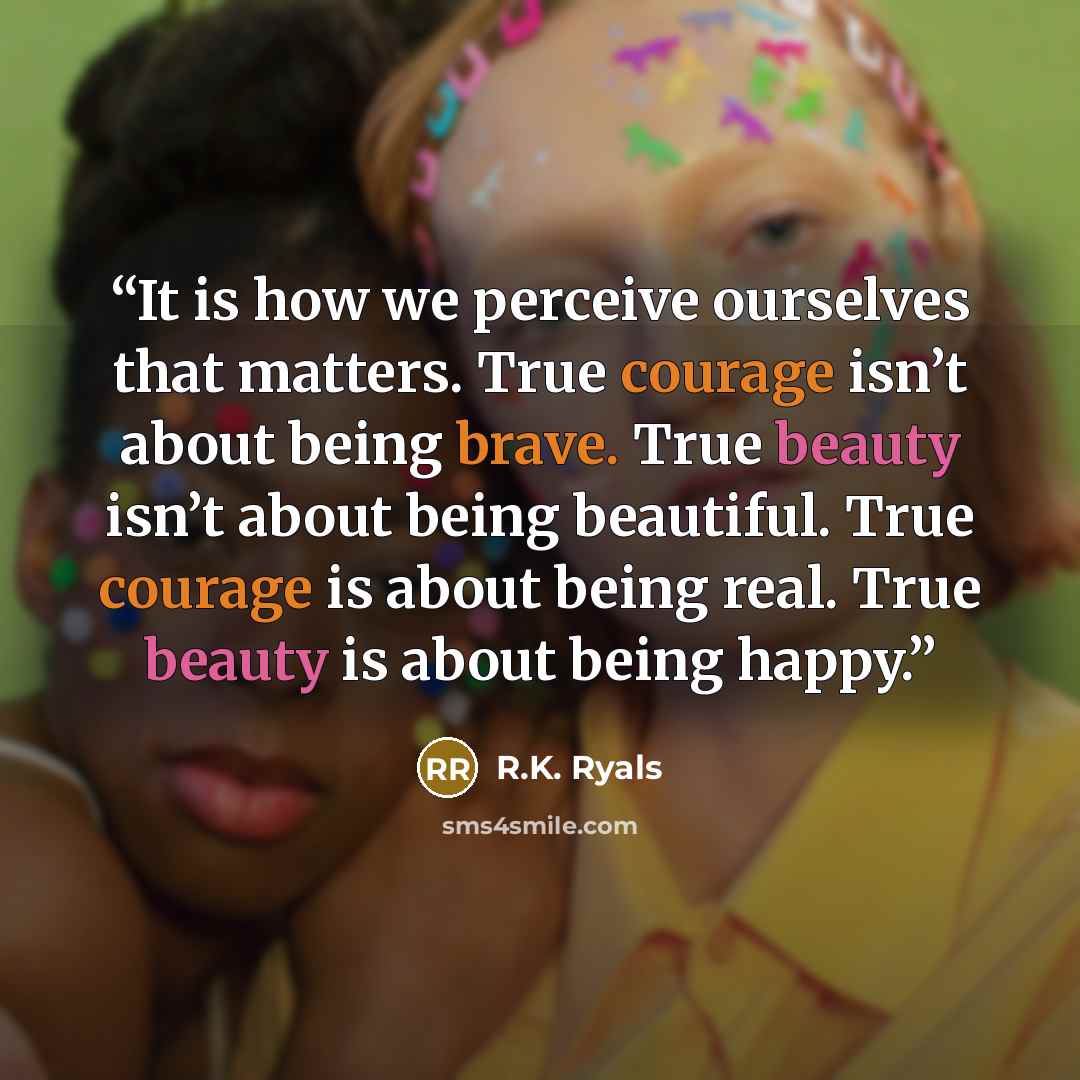“It is how we perceive ourselves that matters. True courage isn’t about being brave. True beauty isn’t about being beautiful. True courage is about being real. True beauty is about being happy.” quote by R.K. Ryals