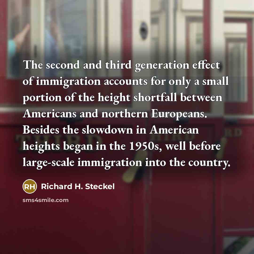 “The second and third generation effect of immigration accounts for only a small portion of the height shortfall between Americans and northern Europeans. Besides the slowdown in American heights began in the 1950s, well before large-scale immigration into the country.” quote by Richard H. Steckel