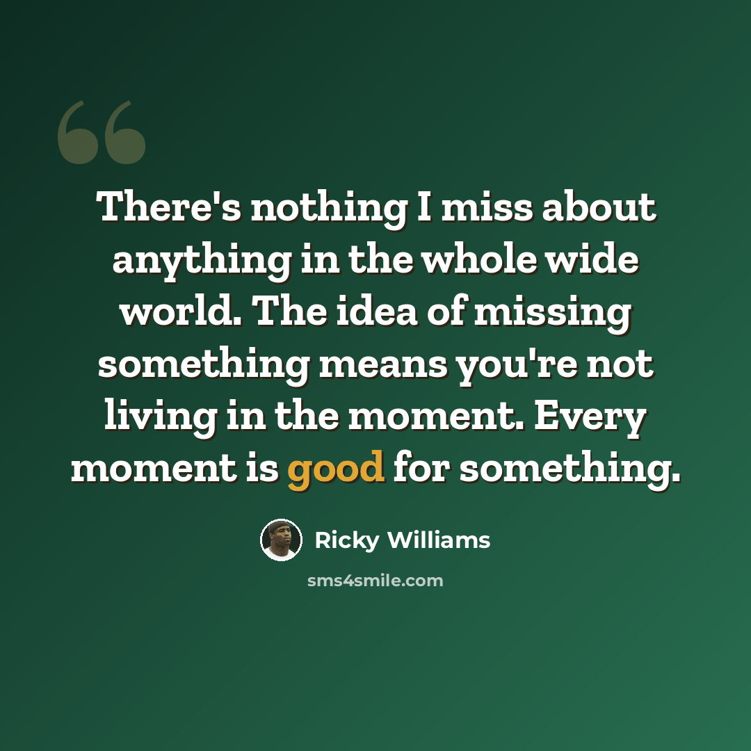 “There's nothing I miss about anything in the whole wide world. The idea of missing something means you're not living in the moment. Every moment is good for something.” quote by Ricky Williams