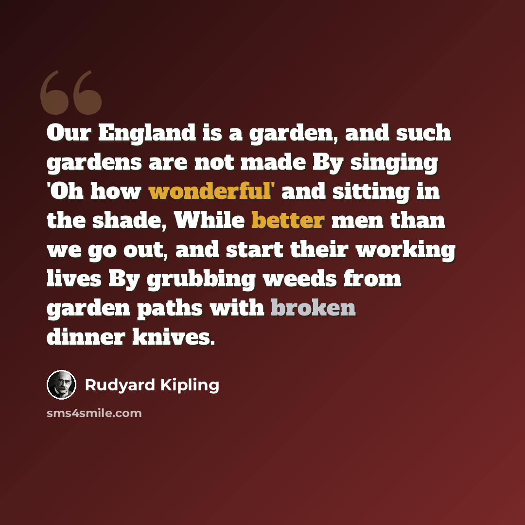 “Our England is a garden, and such gardens are not made By singing 'Oh how wonderful' and sitting in the shade, While better men than we go out, and start their working lives By grubbing weeds from garden paths with broken dinner knives.” quote by Rudyard Kipling