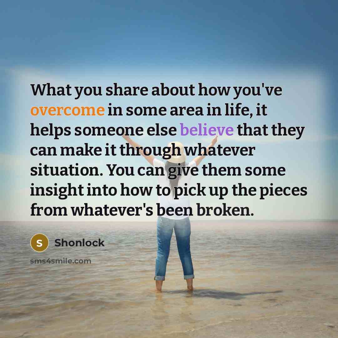 “What you share about how you've overcome in some area in life, it helps someone else believe that they can make it through whatever situation. You can give them some insight into how to pick up the pieces from whatever's been broken.” quote by Shonlock