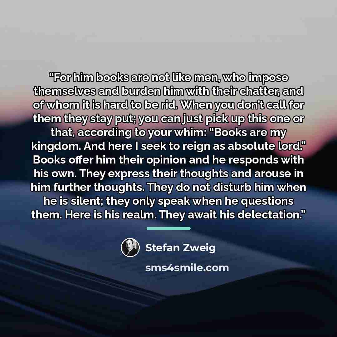 “For him books are not like men, who impose themselves and burden him with their chatter, and of whom it is hard to be rid. When you don’t call for them they stay put; you can just pick up this one or that, according to your whim: “Books are my kingdom. And here I seek to reign as absolute lord.”…” quote by Stefan Zweig