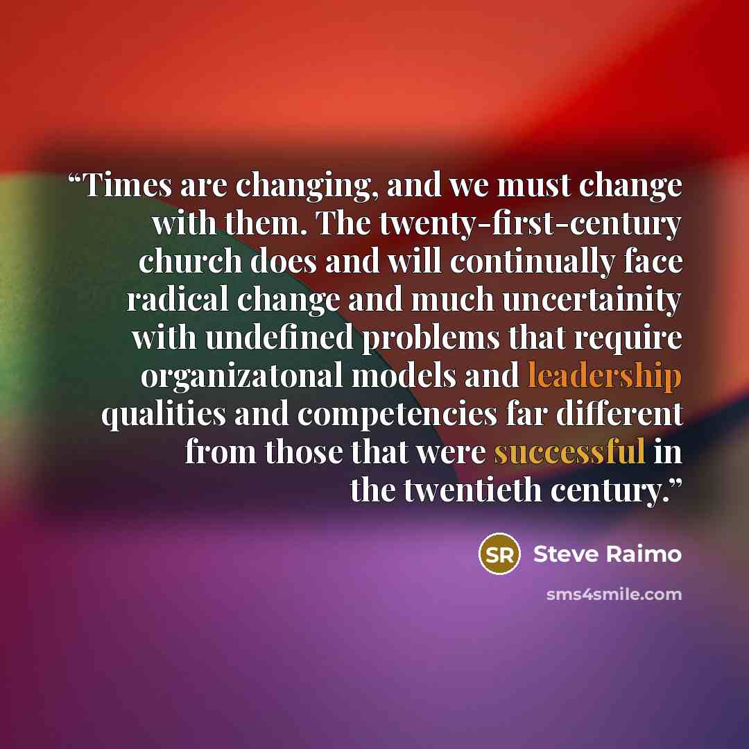 “Times are changing, and we must change with them. The twenty-first-century church does and will continually face radical change and much uncertainity with undefined problems that require organizatonal models and leadership qualities and competencies far different from those that were successful in…” quote by Steve Raimo