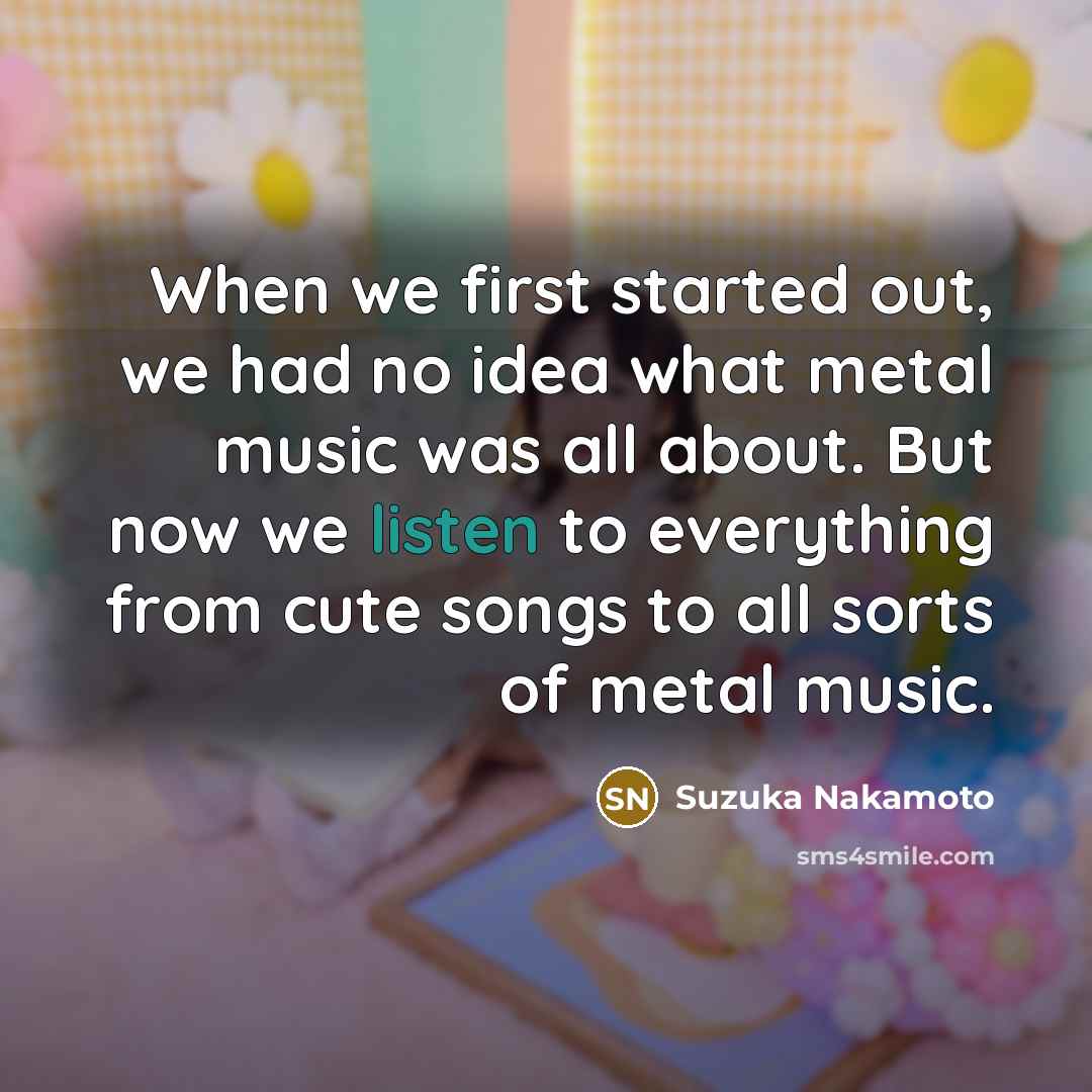“When we first started out, we had no idea what metal music was all about. But now we listen to everything from cute songs to all sorts of metal music.” quote by Suzuka Nakamoto
